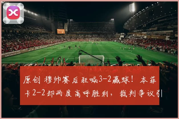 原创 穆帅赛后狂喊3-2赢球!本菲卡2-2却两度高呼胜利,裁判争议引爆葡超