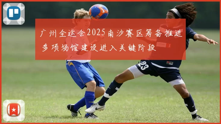 广州全运会2025南沙赛区筹备推进 多项场馆建设进入关键阶段