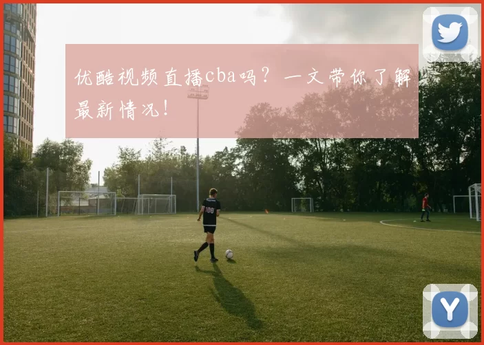 优酷视频直播cba吗？一文带你了解最新情况！