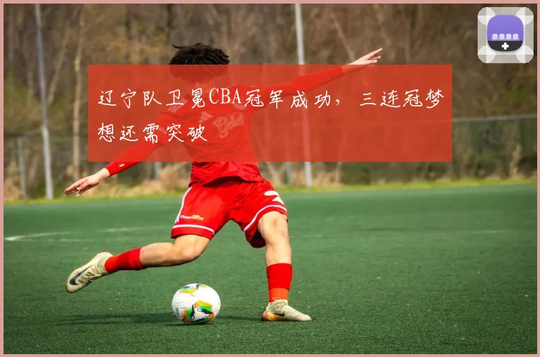 辽宁队卫冕CBA冠军成功，三连冠梦想还需突破