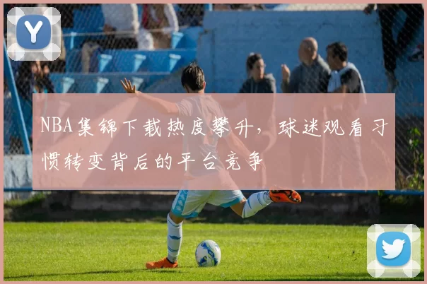 NBA集锦下载热度攀升，球迷观看习惯转变背后的平台竞争