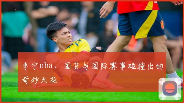 李宁nba,国货与国际赛事碰撞出的奇妙火花