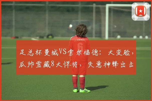 足总杯曼城VS索尔福德：大变脸，瓜帅雪藏8大悍将，失意神锋出击