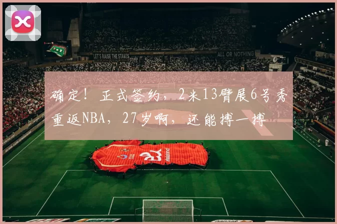 确定！正式签约，2米13臂展6号秀重返NBA，27岁啊，还能搏一搏