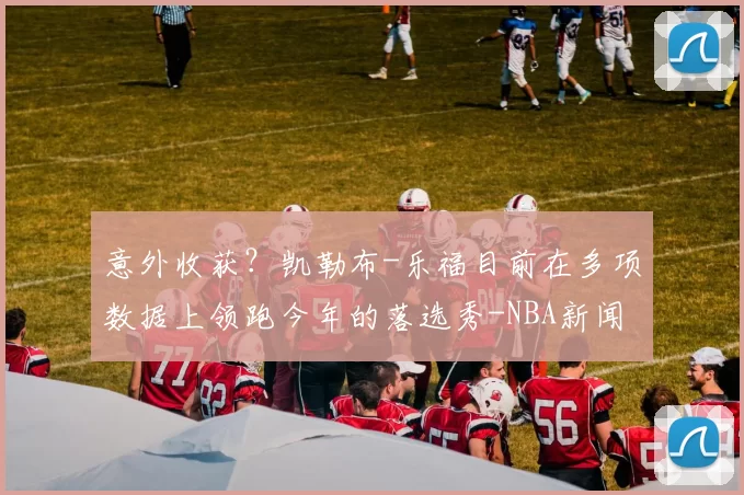 意外收获？凯勒布-乐福目前在多项数据上领跑今年的落选秀-NBA新闻