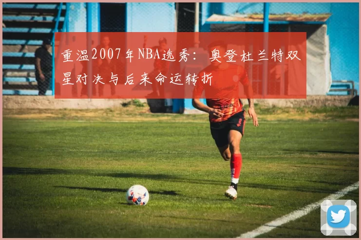 重温2007年NBA选秀：奥登杜兰特双星对决与后来命运转折