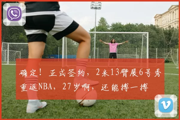 确定！正式签约，2米13臂展6号秀重返NBA，27岁啊，还能搏一搏