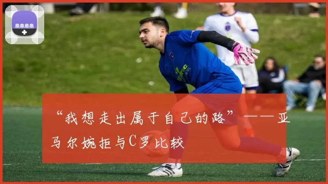 “我想走出属于自己的路”——亚马尔婉拒与C罗比较