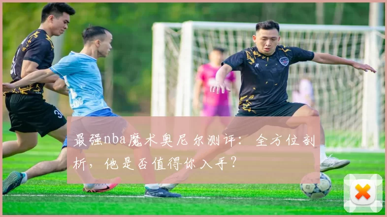 最强nba魔术奥尼尔测评：全方位剖析，他是否值得你入手？