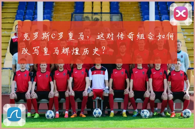 克罗斯c罗皇马,这对传奇组合如何改写皇马辉煌历史?