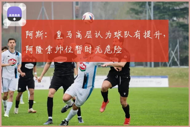 阿斯：皇马高层认为球队有提升，阿隆索帅位暂时无危险