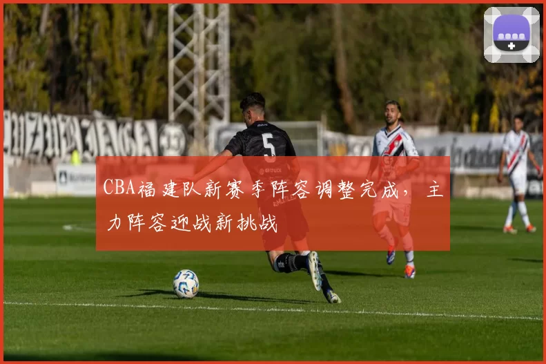 CBA福建队新赛季阵容调整完成,主力阵容迎战新挑战