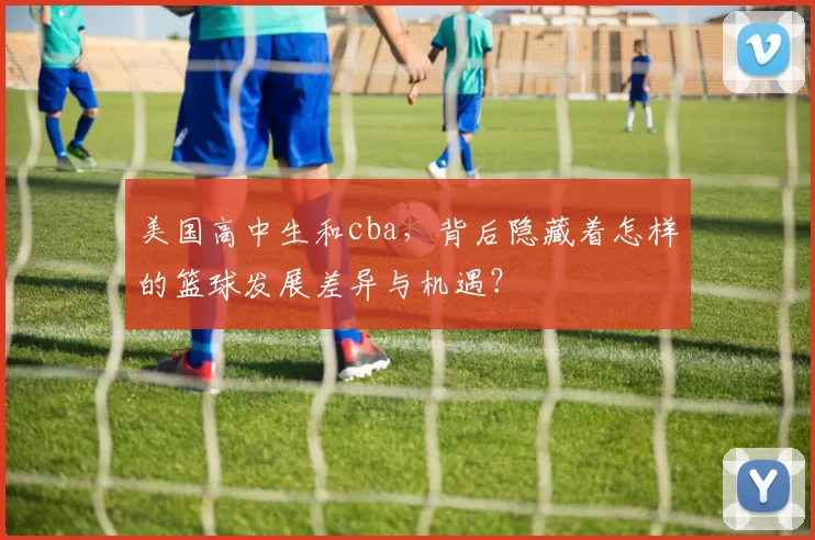 美国高中生和cba，背后隐藏着怎样的篮球发展差异与机遇？
