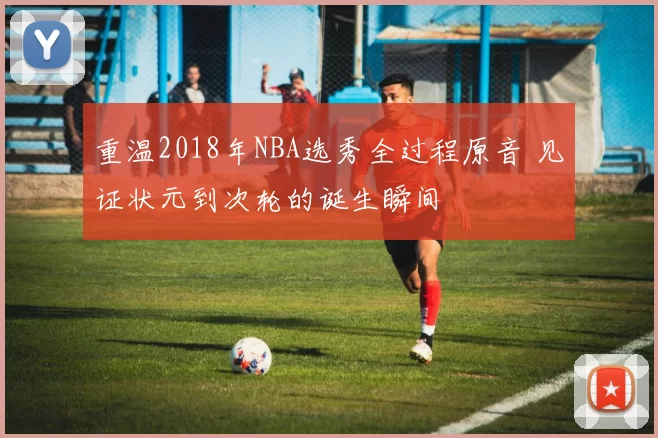 重温2018年NBA选秀全过程原音 见证状元到次轮的诞生瞬间