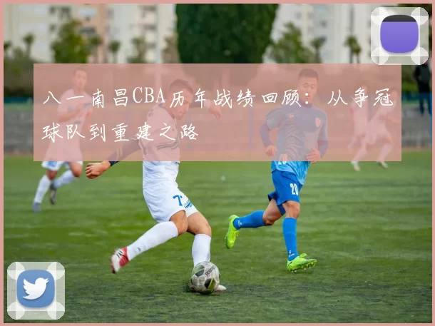 八一南昌CBA历年战绩回顾：从争冠球队到重建之路