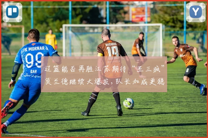 辽篮能否再胜江苏期待“王三疯”莫兰德继续大爆发,队长加成更稳