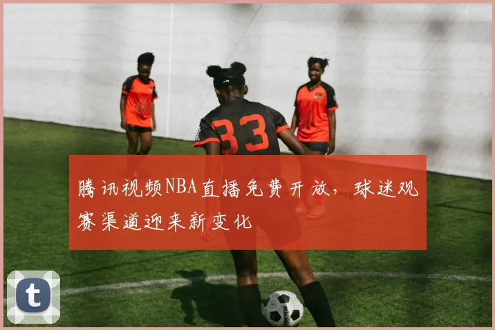 腾讯视频NBA直播免费开放，球迷观赛渠道迎来新变化