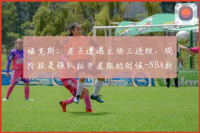 福克斯：差点遭遇主场三连败，现阶段是强队拉开差距的时候-NBA新闻
