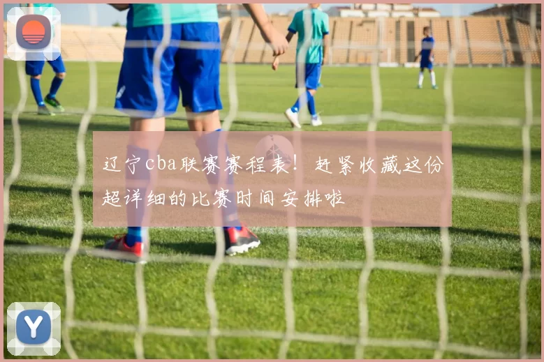 辽宁cba联赛赛程表!赶紧收藏这份超详细的比赛时间安排啦