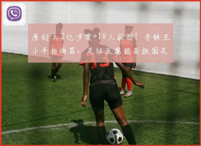 原创 3.2亿涉案+18人获刑！李铁王小平拒悔罪，足坛反腐能否救国足？