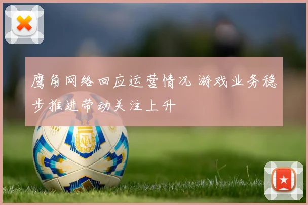 鹰角网络回应运营情况 游戏业务稳步推进带动关注上升