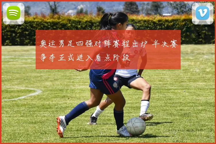 奥运男足四强对阵赛程出炉 半决赛争夺正式进入看点阶段