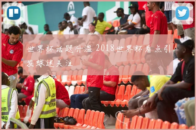 世界杯话题升温 2018世界杯看点引发球迷关注