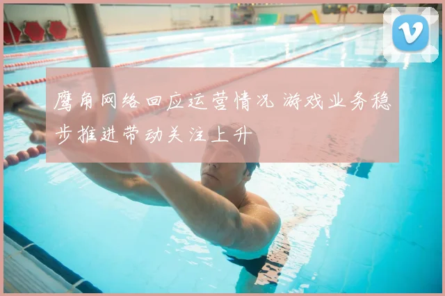 鹰角网络回应运营情况 游戏业务稳步推进带动关注上升