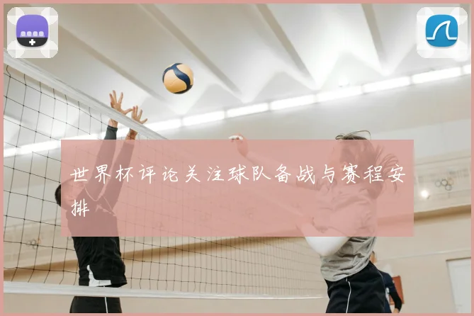 世界杯评论关注球队备战与赛程安排