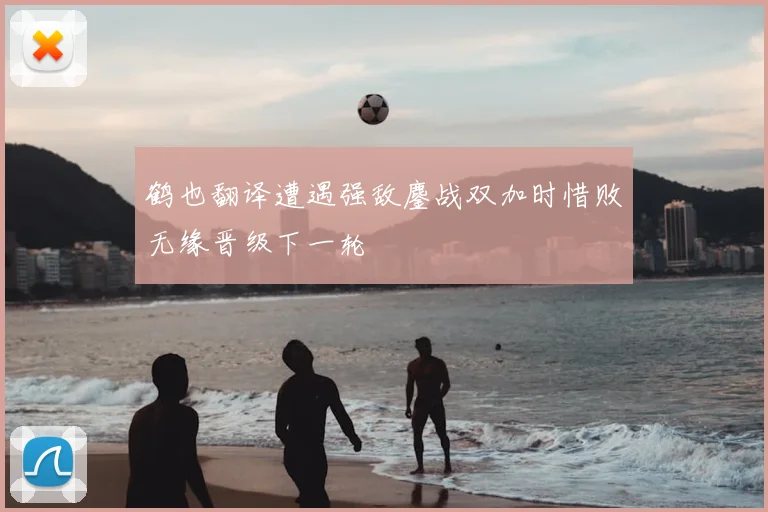 鹤也翻译遭遇强敌鏖战双加时惜败无缘晋级下一轮