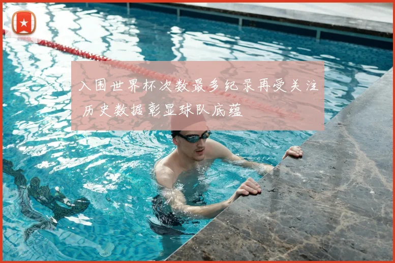 入围世界杯次数最多纪录再受关注 历史数据彰显球队底蕴