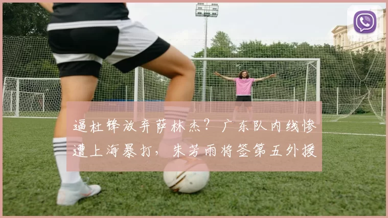 逼杜锋放弃萨林杰？广东队内线惨遭上海暴打，朱芳雨将签第五外援_北京_1_CBA