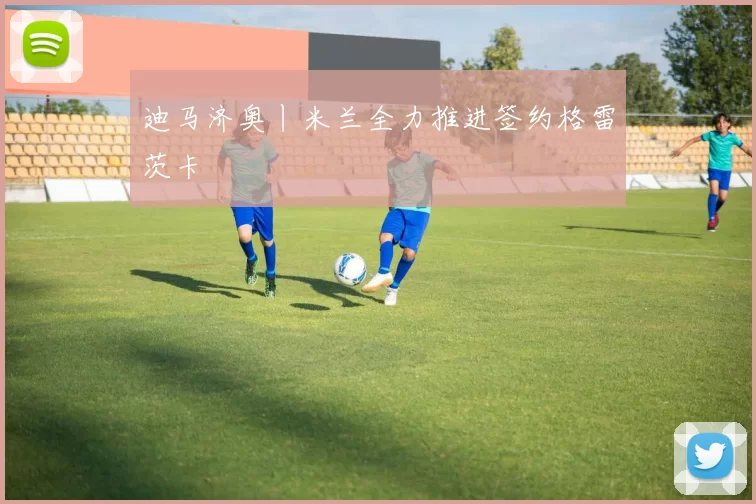 迪马济奥丨米兰全力推进签约格雷茨卡