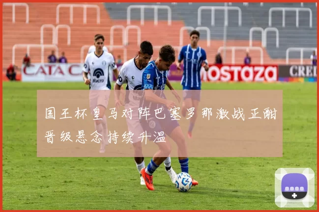 国王杯皇马对阵巴塞罗那激战正酣晋级悬念持续升温