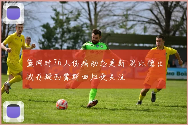 篮网对76人伤病动态更新 恩比德出战存疑西蒙斯回归受关注