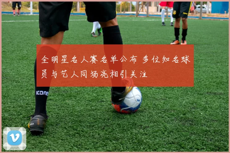 全明星名人赛名单公布 多位知名球员与艺人同场亮相引关注