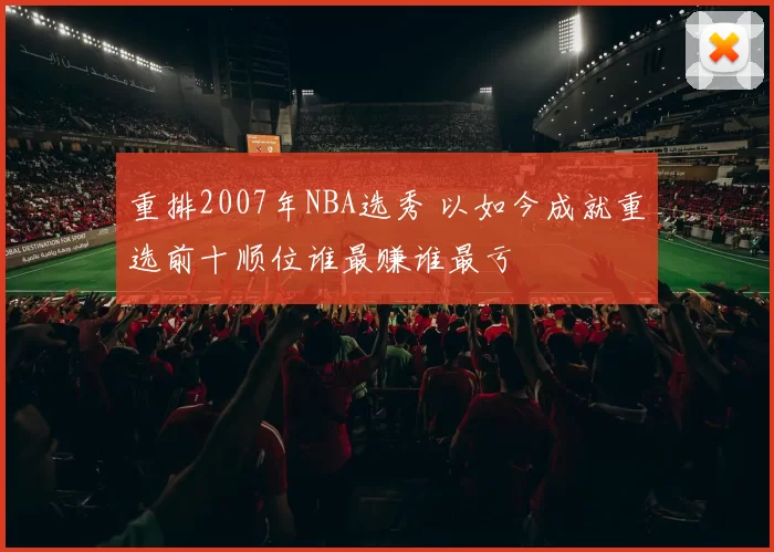 重排2007年NBA选秀 以如今成就重选前十顺位谁最赚谁最亏