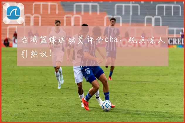 台湾篮球运动员评价cba，观点惊人引热议！