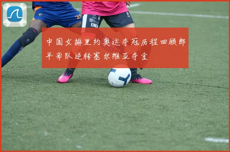 中国女排里约奥运夺冠历程回顾郎平率队逆转塞尔维亚夺金