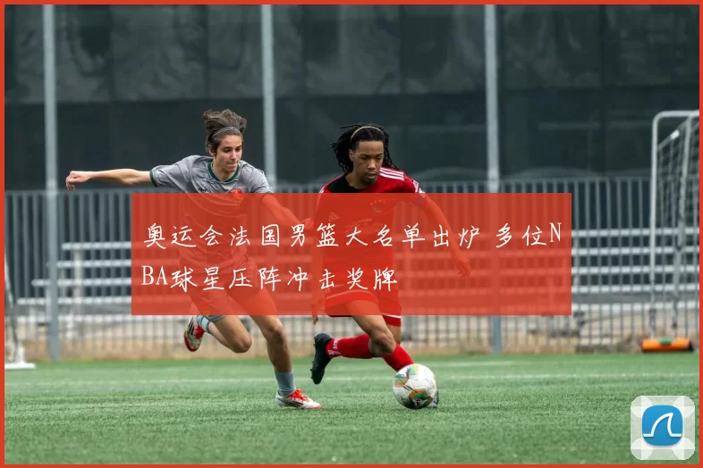 奥运会法国男篮大名单出炉 多位NBA球星压阵冲击奖牌