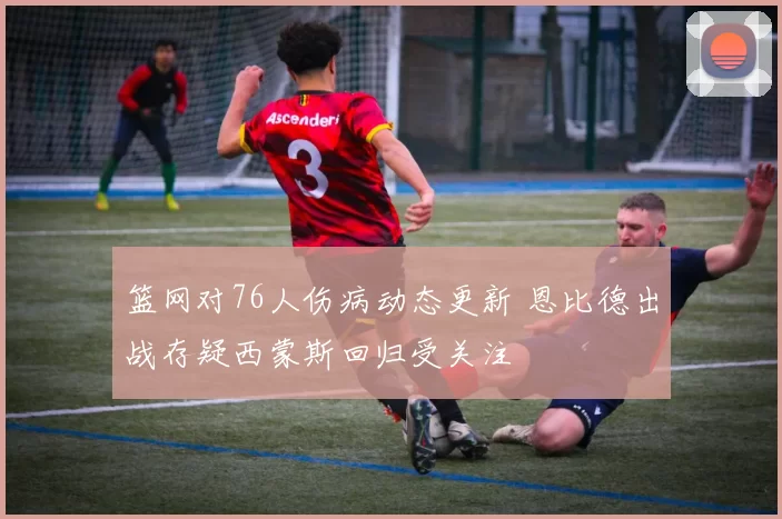 篮网对76人伤病动态更新 恩比德出战存疑西蒙斯回归受关注