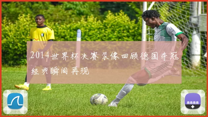 2014世界杯决赛录像回顾德国夺冠经典瞬间再现