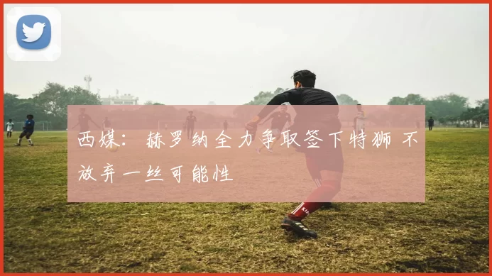 西媒：赫罗纳全力争取签下特狮 不放弃一丝可能性