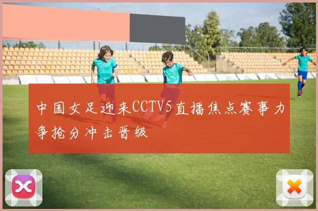 中国女足迎来CCTV5直播焦点赛事力争抢分冲击晋级