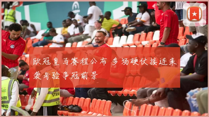 欧冠皇马赛程公布 多场硬仗接连来袭考验争冠前景