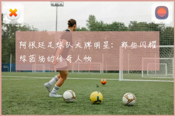 阿根廷足球队大牌明星:那些闪耀绿茵场的传奇人物