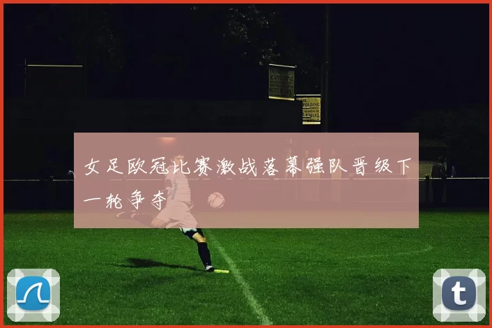 女足欧冠比赛激战落幕强队晋级下一轮争夺