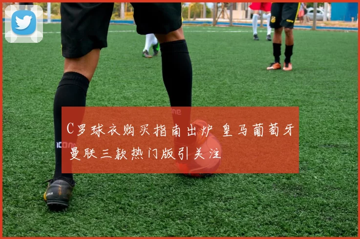 C罗球衣购买指南出炉 皇马葡萄牙曼联三款热门版引关注