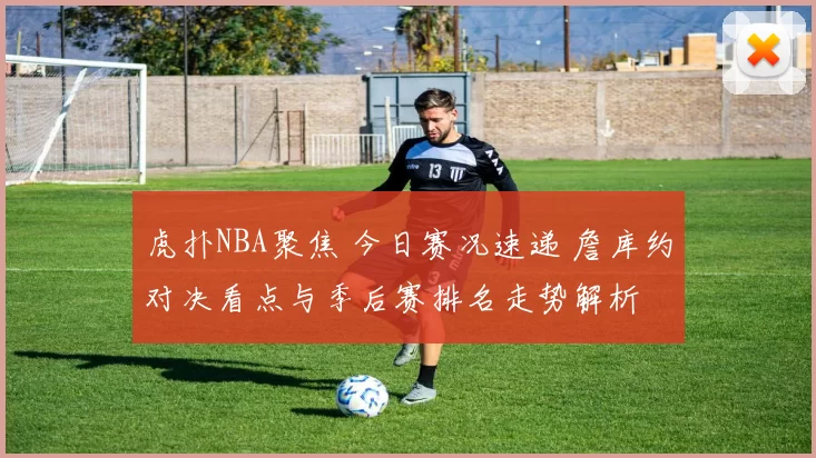 虎扑NBA聚焦 今日赛况速递 詹库约对决看点与季后赛排名走势解析