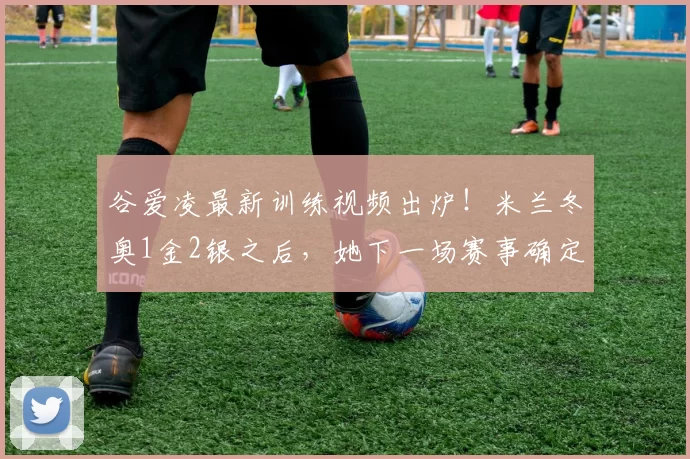 谷爱凌最新训练视频出炉！米兰冬奥1金2银之后，她下一场赛事确定